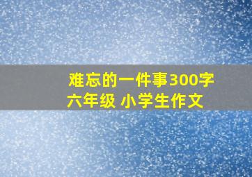 难忘的一件事300字 六年级 小学生作文